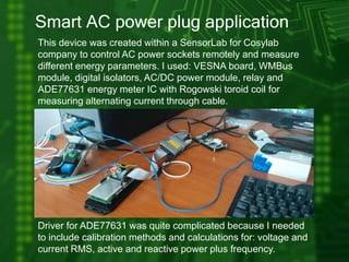 Smart AC power plug application
This device was created within a SensorLab for Cosylab
company to control AC power sockets remotely and measure
different energy parameters. I used: VESNA board, WMBus
module, digital isolators, AC/DC power module, relay and
ADE77631 energy meter IC with Rogowski toroid coil for
measuring alternating current through cable.
Driver for ADE77631 was quite complicated because I needed
to include calibration methods and calculations for: voltage and
current RMS, active and reactive power plus frequency.
 