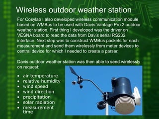 Wireless outdoor weather station
For Cosylab I also developed wireless communication module
based on WMBus to be used with Davis Vantage Pro 2 outdoor
weather station. First thing I developed was the driver on
VESNA board to read the data from Davis serial RS232
interface. Next step was to construct WMBus packets for each
measurement and send them wirelessly from meter devices to
central device for which I needed to create a parser.
Davis outdoor weather station was then able to send wirelessly
on request:
• air temperature
• relative humidity
• wind speed
• wind direction
• precipitation
• solar radiation
• measurement
time
 