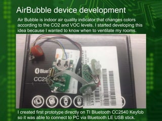 AirBubble device development
Air Bubble is indoor air quality indicator that changes colors
according to the CO2 and VOC levels. I started developing this
idea because I wanted to know when to ventilate my rooms.
I created first prototype directly on TI Bluetooth CC2540 Keyfob
so it was able to connect to PC via Bluetooth LE USB stick.
 
