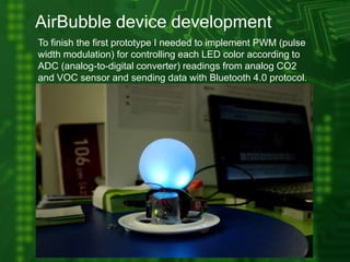 AirBubble device development
To finish the first prototype I needed to implement PWM (pulse
width modulation) for controlling each LED color according to
ADC (analog-to-digital converter) readings from analog CO2
and VOC sensor and sending data with Bluetooth 4.0 protocol.
 