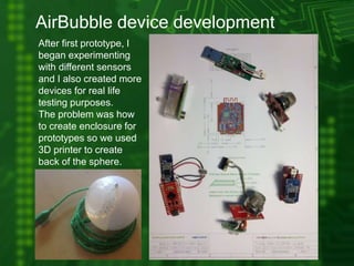 AirBubble device development
After first prototype, I
began experimenting
with different sensors
and I also created more
devices for real life
testing purposes.
The problem was how
to create enclosure for
prototypes so we used
3D printer to create
back of the sphere.
 