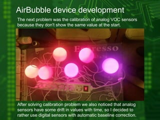 AirBubble device development
The next problem was the calibration of analog VOC sensors
because they don't show the same value at the start.
After solving calibration problem we also noticed that analog
sensors have some drift in values with time, so I decided to
rather use digital sensors with automatic baseline correction.
 