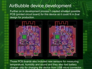 AirBubble device development
Further on in development process I created smallest possible
PCB (printed circuit board) for this device so it could fit in final
design for production.
Those PCB boards also included new sensors for measuring
temperature, humidity and sound and they also had battery
charger chip for charging the device from USB micro connector.
 