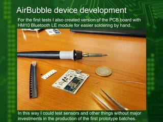 AirBubble device development
For the first tests I also created version of the PCB board with
HM10 Bluetooth LE module for easier soldering by hand.
Bluetooth LE module
In this way I could test sensors and other things without major
investments in the production of the first prototype batches.
 