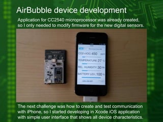 AirBubble device development
Application for CC2540 microprocessor was already created,
so I only needed to modify firmware for the new digital sensors.
The next challenge was how to create and test communication
with iPhone, so I started developing in Xcode iOS application
with simple user interface that shows all device characteristics.
 