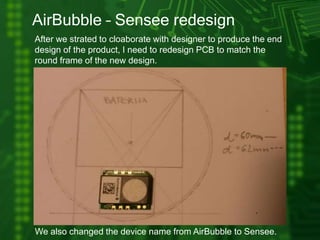 AirBubble – Sensee redesign
After we strated to cloaborate with designer to produce the end
design of the product, I need to redesign PCB to match the
round frame of the new design.
We also changed the device name from AirBubble to Sensee.
 