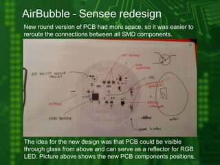 AirBubble – Sensee redesign
New round version of PCB had more space, so it was easier to
reroute the connections between all SMD components.
The idea for the new design was that PCB could be visible
through glass from above and can serve as a reflector for RGB
LED. Picture above shows the new PCB components positions.
 