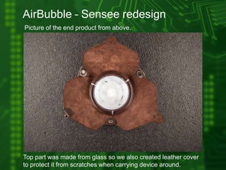 AirBubble – Sensee redesign
Picture of the end product from above.
Top part was made from glass so we also created leather cover
to protect it from scratches when carrying device around.
 