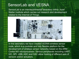 SensorLab and VESNA
SensorLab is an interdepartmental laboratory within Jozef
Stefan Institute which carries out research and development
related to the Internet of Things.
In this laboratory we have created VESNA wireless sensor
node, which is a modular and fully flexible platform for the
development of wireless sensor networks based on the ARM
Cortex-M3 microprocessor. Various peripherals including UART,
I2C, SPI, USB, ADC and DAC allow hosting of different sets of
sensors and/or actuators.
 