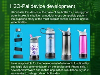 H2O-Pal device development
H2O-Pal is thin device at the base of the bottle for tracking your
water intake. It is built on a modular cross-compatible platform
that supports many of the most popular as well as some unique
water bottles.
I was responsible for the development of electronic functionality
and logic plus communication on the device and iPhone side. I
developed firmware and mobile application simultaneously so it
was easier to debug code on both sides.
 