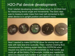 H2O-Pal device development
First I started developing accelerometer driver on CC2540 SoC
for measuring device angle and movements. The basic idea
was to measure water mass from load cell connected to ADC
when device is in upright position and doesn't move.
Next I needed to make EEPROM driver for storing load cell
data with date and time cyclically. Then I started creating BLE
characteristic for reading stored data from EEPROM when
request was send to control characteristic so that mobile app
could get all the history. For example: mobile app needed to
send one request byte number to get eight bytes of data back.
 