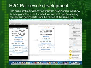 H2O-Pal device development
The basic problem with device firmware development was how
to debug and test it, so I created my own iOS app for sending
request and getting data from the device at the same time.
 