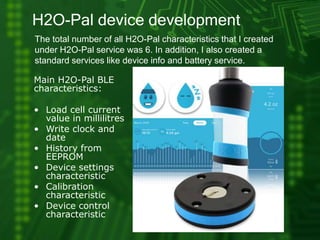 H2O-Pal device development
The total number of all H2O-Pal characteristics that I created
under H2O-Pal service was 6. In addition, I also created a
standard services like device info and battery service.
Main H2O-Pal BLE
characteristics:
• Load cell current
value in millilitres
• Write clock and
date
• History from
EEPROM
• Device settings
characteristic
• Calibration
characteristic
• Device control
characteristic
 