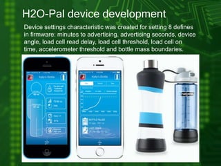 H2O-Pal device development
Device settings characteristic was created for setting 8 defines
in firmware: minutes to advertising, advertising seconds, device
angle, load cell read delay, load cell threshold, load cell on
time, accelerometer threshold and bottle mass boundaries.
 