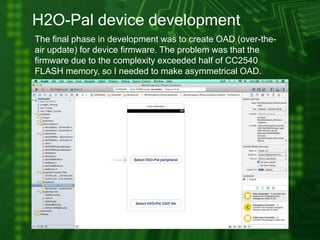 H2O-Pal device development
The final phase in development was to create OAD (over-the-
air update) for device firmware. The problem was that the
firmware due to the complexity exceeded half of CC2540
FLASH memory, so I needed to make asymmetrical OAD.
 