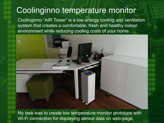 Coolinginno temperature monitor
Coolinginno “AIR Tower” is a low energy cooling and ventilation
system that creates a comfortable, fresh and healthy indoor
environment while reducing cooling costs of your home.
My task was to create low temperature monitor prototype with
Wi-Fi connection for displaying sensor data on web-page.
 