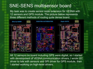 SNE-SENS multisensor board
My task was to create sensor node extension for VESNA with
12 sensors and GPS module. The picture below represents
three different methods of routing quite dense board.
All 12 sensors on board including GPS were digital, so I started
with development of VESNA communication drivers. I wrote I2C
driver to talk with sensors and SPI driver for GPS module, then
I started working on high-level drivers.
 
