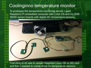 Coolinginno temperature monitor
To prototype this temperature monitoring device I used
Raspberry Pi embedded computer with Linux OS and my SNE-
SENS sensor boards with digital I2C temperature sensors.
First thing to do was to upload Raspbian Linux OS on SD card
and then I needed to create driver for temperature sensors.
 