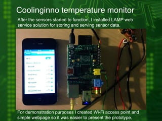 Coolinginno temperature monitor
After the sensors started to function, I installed LAMP web
service solution for storing and serving sensor data.
For demonstration purposes I created Wi-Fi access point and
simple webpage so it was easier to present the prototype.
 