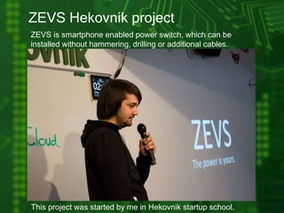ZEVS Hekovnik project
ZEVS is smartphone enabled power switch, which can be
installed without hammering, drilling or additional cables.
This project was started by me in Hekovnik startup school.
 