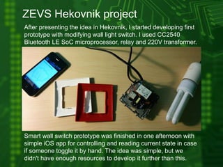 ZEVS Hekovnik project
After presenting the idea in Hekovnik, I started developing first
prototype with modifying wall light switch. I used CC2540
Bluetooth LE SoC microprocessor, relay and 220V transformer.
Smart wall switch prototype was finished in one afternoon with
simple iOS app for controlling and reading current state in case
if someone toggle it by hand. The idea was simple, but we
didn't have enough resources to develop it further than this.
 