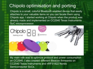 Chipolo optimisation and porting
Chipolo is a small, colorful Bluetooth enabled device that easily
attaches to your valuable items so you can locate them using
Chipolo app. I started working at Chipolo when the product was
already made and implemented on CC2540 Texas Instruments
SoC microprocessor.
My main role was to optimize protocol and power consumption
on CC2540. I also created different iBeacon firmwares on
CC2540 Texas Instruments and nRF51822 Nordic
Semiconductor SoCs.
 