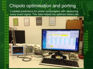 Chipolo optimisation and porting
I created predictions for power consumption with measuring
every event signal. This data helped me optimize battery life.
 
