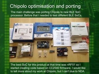 Chipolo optimisation and porting
The main challenge was porting Chipolo to new BLE SoC
processor. Before that I needed to test different BLE SoCs.
The best SoC for this product at that time was nRF51 so I
started creating code based on CC2540 firmware. I would like
to tell more about my work at Chipolo, but I can't due to NDA.
 