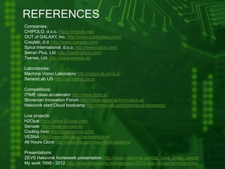 REFERENCES
Companies:
CHIPOLO, d.o.o. https://chipolo.net/
OUT of GALAXY, Inc. http://www.outofgalaxy.com/
Cosylab, d.d. http://www.cosylab.com/
Spica International, d.o.o. http://www.spica.com/
Setran Plus, Ltd. http://coolinginno.com/
7sense, Ltd. http://www.sensee.io/
Laboratories:
Machine Vision Laboratory http://vision.fe.uni-lj.si/
SensorLab IJS http://sensorlab.ijs.si/
Competitions:
ITIME ideas accelerator http://www.itime.si/
Slovenian Innovation Forum http://www.slovenia-innovation.si/
Hekovnik start:Cloud bootcamp http://hekovnik.com/startcloud-bootcamp/
Live projects:
H2Opal https://www.h2opal.com/
Sensee http://www.sensee.io/
Cooling Inno http://coolinginno.com/
VESNA http://sensorlab.ijs.si/hardware.html/
All Hours Clock http://allhours.com/time-clock-systems/
Presentations:
ZEVS Hekovnik homework presentation http://video.hekovnik.com/pp_zevs_smart_switch/
My work 1998 - 2012 http://www.slideshare.net/blazetech/2012-sep-28-blaz-remskar-intro/
 