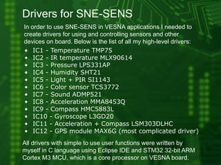 Drivers for SNE-SENS
In order to use SNE-SENS in VESNA applications I needed to
create drivers for using and controlling sensors and other
devices on board. Below is the list of all my high-level drivers:
All drivers with simple to use user functions were written by
myself in C language using Eclipse IDE and STM32 32-bit ARM
Cortex M3 MCU, which is a core processor on VESNA board.
• IC1 - Temperature TMP75
• IC2 - IR temperature MLX90614
• IC3 - Pressure LPS331AP
• IC4 - Humidity SHT21
• IC5 - Light + PIR SI1143
• IC6 - Color sensor TCS3772
• IC7 - Sound ADMP521
• IC8 - Acceleration MMA8453Q
• IC9 - Compass HMC5883L
• IC10 - Gyroscope L3GD20
• IC11 - Acceleration + Compass LSM303DLHC
• IC12 - GPS module MAX6G (most complicated driver)
 