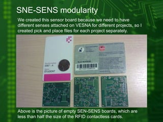 SNE-SENS modularity
We created this sensor board because we need to have
different senses attached on VESNA for different projects, so I
created pick and place files for each project separately.
Above is the picture of empty SEN-SENS boards, which are
less than half the size of the RFID contactless cards.
 