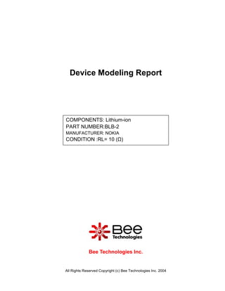 Device Modeling Report




COMPONENTS: Lithium-ion
PART NUMBER:BLB-2
MANUFACTURER: NOKIA
CONDITION :RL= 10 (Ω)




             Bee Technologies Inc.


All Rights Reserved Copyright (c) Bee Technologies Inc. 2004
 