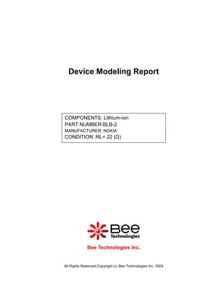 Device Modeling Report




COMPONENTS: Lithium-ion
PART NUMBER:BLB-2
MANUFACTURER: NOKIA
CONDITION :RL= 22 (Ω)




             Bee Technologies Inc.


All Rights Reserved Copyright (c) Bee Technologies Inc. 2004
 