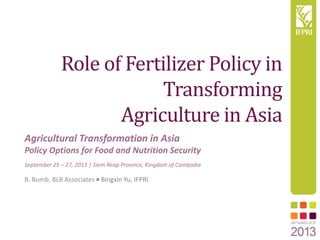 Role of Fertilizer Policy in
Transforming
Agriculture in Asia
B. Bumb, BLB Associates Bingxin Yu, IFPRI
Agricultural Transformation in Asia
Policy Options for Food and Nutrition Security
September 25 – 27, 2013 | Siem Reap Province, Kingdom of Cambodia
 