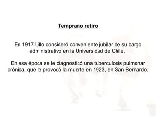 Temprano retiro
En 1917 Lillo consideró conveniente jubilar de su cargo
administrativo en la Universidad de Chile.
En esa época se le diagnosticó una tuberculosis pulmonar
crónica, que le provocó la muerte en 1923, en San Bernardo.
 