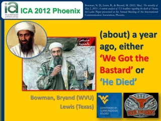Bowman, N. D., Lewis, R., & Bryand, M. (2012, May). The morality of
                    May 2, 2011: A content analysis of US headlines regarding the death of Osama
ICA 2012 Phoenix    bin Laden. Paper presented at the Annual Meeting of the International
                    Communication Association, Phoenix.




                                   (about) a year
                                   ago, either
                                   ‘We Got the
                                   Bastard’ or
                                   ‘He Died’
  Bowman, Bryand (WVU)
           Lewis (Texas)
 