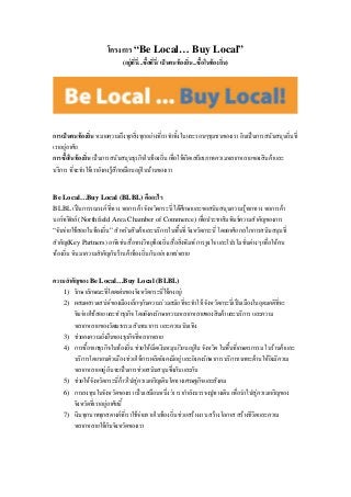 โครงการ “Be Local… Buy Local”
(อยูที่นี่...ซื้อที่นี่/ เปนคนทองถิ่น...ซื้อในทองถิ่น)
การเปนคนทองถิ่น หมายความถึงทุกสิ่งทุกอยางที่เราทําทั้งในและรอบๆชุมชนของเรา อันเปนการสนับสนุนถิ่นที่
เราอยูอาศัย
การซื้อในทองถิ่น เปนการสนับสนุนธุรกิจในทองถิ่น เพื่อใหเกิดเสถียรภาพความหลากหลายของสินคาและ
บริการ ที่จะทําใหเรายังคงรูสึกเหมือนอยูในบานของเรา
Be Local…Buy Local (BLBL) คืออะไร
BLBL เปนการรณรงค ที่ทาง หอการคา จังหวัดกระบี่ ไดศึกษาและขอสนับสนุนความรูจากทาง หอการคา
นอรทฟลล (Northfield Area Chamber of Commerce) เพื่อประชาสัมพันธความสําคัญของการ
“จับจายใชสอยในทองถิ่น” สําหรับสินคาและบริการในพื้นที่ จังหวัดกระบี่ โดยอาศัย กลไกการสนับสนุนที่
สําคัญ(Key Partners) อาทิเชน สื่อทางวิทยุทองถิ่น สื่อสิ่งพิมพ การจูงใจ และโปรโมชั่นตางๆ เพื่อใหคน
ทองถิ่น หันมาความสําคัญกับรานคาทองถิ่น กันอยางแพรหลาย
ความสําคัญของ Be Local…Buy Local (BLBL)
รักษาลักษณะที่โดดเดนของจังหวัดกระบี่ใหคงอยู1)
ผสมผสานเสนหของเมืองเล็กๆกับความรวมสมัย ที่จะทําให จังหวัดกระบี่เปนเมืองในอุดมคติที่จะ
จับจายใชสอย และทําธุรกิจ โดยยังคงรักษาความหลากหลายของสินคาและบริการ และความ
หลากหลายของวัฒนธรรม สันทนาการ และความบันเทิง
2)
ชวยคงความยั่งยืนของธุรกิจที่หลากหลาย3)
การซื้อจากธุรกิจในทองถิ่น ชวยใหเม็ดเงินหมุนเวียนอยูใน จังหวัด ในพื้นที่เกษตรกรรม ในรานคาและ
บริการโดยรอบตัวเมือง ชวยใหการผลิตยังคงมีอยู และยังคงรักษาการบริการเฉพาะดานใหยังมีความ
หลากหลายอยู อันจะเปนการชวยสนับสนุนซึ่งกันและกัน
4)
ชวยใหจังหวัดกระบี่กาวไปสูความเจริญเติบโตทางเศรษฐกิจและสังคม5)
การลงทุนในจังหวัดของเรา เปนเสมือนหนึ่งวา เรากําลังบรรจงปูทางเดิน เพื่อนําไปสูความเจริญของ
จังหวัดที่เราอยูอาศัยนี้
6)
เงินทุกบาททุกสตางคที่เราใชจายภายในทองถิ่น ชวยสรางงาน สรางโอกาส สรางชีวิตและความ
หลากหลายใหกับจังหวัดของเรา
7)
 