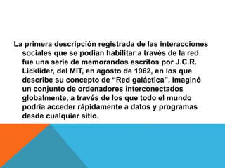 La primera descripción registrada de las interacciones
sociales que se podían habilitar a través de la red
fue una serie de memorandos escritos por J.C.R.
Licklider, del MIT, en agosto de 1962, en los que
describe su concepto de “Red galáctica”. Imaginó
un conjunto de ordenadores interconectados
globalmente, a través de los que todo el mundo
podría acceder rápidamente a datos y programas
desde cualquier sitio.
 