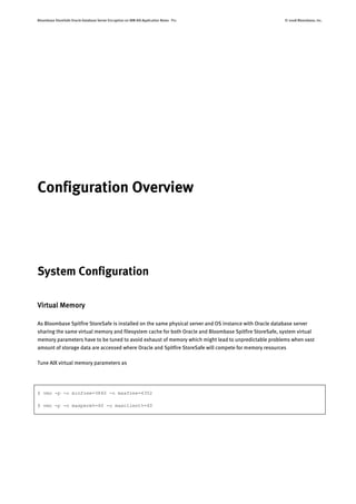 Bloombase StoreSafe Oracle Database Server Encryption on IBM AIX Application Notes P11 © 2008 Bloombase, Inc.
Configuration Overview
System Configuration
Virtual Memory
As Bloombase Spitfire StoreSafe is installed on the same physical server and OS instance with Oracle database server
sharing the same virtual memory and filesystem cache for both Oracle and Bloombase Spitfire StoreSafe, system virtual
memory parameters have to be tuned to avoid exhaust of memory which might lead to unpredictable problems when vast
amount of storage data are accessed where Oracle and Spitfire StoreSafe will compete for memory resources
Tune AIX virtual memory parameters as
$ vmo -p -o minfree=3840 -o maxfree=4352
$ vmo -p -o maxperm%=40 -o maxclient%=40
 
