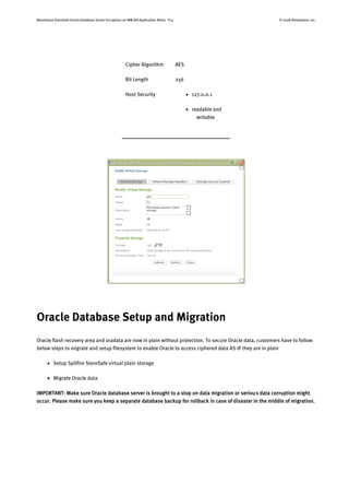 Bloombase StoreSafe Oracle Database Server Encryption on IBM AIX Application Notes P14 © 2008 Bloombase, Inc.
Cipher Algorithm AES
Bit Length 256
Host Security  127.0.0.1
 readable and
writable
Oracle Database Setup and Migration
Oracle flash recovery area and oradata are now in plain without protection. To secure Oracle data, customers have to follow
below steps to migrate and setup filesystem to enable Oracle to access ciphered data AS-IF they are in plain
 Setup Spitfire StoreSafe virtual plain storage
 Migrate Oracle data
IMPORTANT: Make sure Oracle database server is brought to a stop on data migration or serious data corruption might
occur. Please make sure you keep a separate database backup for rollback in case of disaster in the middle of migration.
 