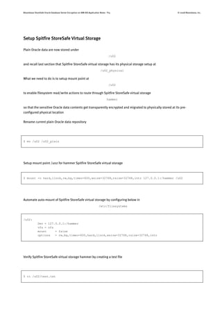 Bloombase StoreSafe Oracle Database Server Encryption on IBM AIX Application Notes P15 © 2008 Bloombase, Inc.
Setup Spitfire StoreSafe Virtual Storage
Plain Oracle data are now stored under
/u02
and recall last section that Spitfire StoreSafe virtual storage has its physical storage setup at
/u02_physical
What we need to do is to setup mount point at
/u02
to enable filesystem read/write actions to route through Spitfire StoreSafe virtual storage
hammer
so that the sensitive Oracle data contents get transparently encrypted and migrated to physically stored at its pre-
configured physical location
Rename current plain Oracle data repository
$ mv /u02 /u02_plain
Setup mount point /u02 for hammer Spitfire StoreSafe virtual storage
$ mount -o hard,llock,rw,bg,timeo=600,wsize=32768,rsize=32768,intr 127.0.0.1:/hammer /u02
Automate auto-mount of Spitfire StoreSafe virtual storage by configuring below in
/etc/filesystems
/u02:
Dev = 127.0.0.1:/hammer
vfs = nfs
mount = false
options = rw,bg,timeo=600,hard,llock,wsize=32768,rsize=32768,intr
Verify Spitfire StoreSafe virtual storage hammer by creating a test file
$ vi /u02/test.txt
 