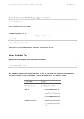 Bloombase StoreSafe Oracle Database Server Encryption on IBM AIX Application Notes P16 © 2008 Bloombase, Inc.
Browse virtual plain contents of the test file by invoking command in prompt
$ cat /u02/test.txt
where virtual-plain contents can be seen
Verify encrypted physical file at
/u02_physical/test.txt
by command
$ cat / u02_physical/test.txt
where contents are physically stored at IBM DS4100 SAN as ciphered and secured.
Migrate Oracle Data Files
Migrate plain Oracle contents to Spitfire StoreSafe virtual storage by
$ cp –R /u02_plain/* /u02
With above action, database flash recovery area, archive log, redo log, control files, data system files and database user
files get encrypted and migrated to the same IBM DS-series SAN disk via Spitfire StoreSafe virtual storage.
Sensitive Data Location
Flash recovery area /u02/flash_recovery_area
Redo log  /u02/hammer/redo01.log
 /u02/hammer/redo02.log
 /u02/hammer/redo03.log
Database control files  u02/hammer/control01.ctl
 /u02/hammer/control02.ct
l
 
