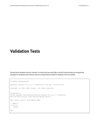 Bloombase StoreSafe Oracle Database Server Encryption on IBM AIX Application Notes P18 © 2008 Bloombase, Inc.
Validation Tests
Startup Oracle database instance ‘hammer’ as normal and issue test SQLs to verify if sensitive data are transparently
decrypted on database select whereas they are transparently encrypted on database insert and update
$ sqlplus user/password
SQL*Plus: Release 10.2.0.1.0 - Production on Thu Apr 3 06:50:59 2007
Copyright (c) 1982, 2005, Oracle. All rights reserved.
Connected to:
Oracle Database 10g Enterprise Edition Release 10.2.0.1.0 - Production
With the Partitioning, OLAP and Data Mining options
SQL> select count(*) from CREDIT_CARD;
COUNT(*)
----------
500016
SQL>
 