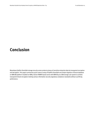 Bloombase StoreSafe Oracle Database Server Encryption on IBM AIX Application Notes P19 © 2008 Bloombase, Inc.
Conclusion
Bloombase Spitfire StoreSafe storage security server protects privacy of sensitive enterprise data by transparent encryption
and decryption. This paper summarizes quick notes to setup of Spitfire StoreSafe and simple migration of Oracle database
on IBM AIX platform installed on IBM p-Series POWER based server with IBM DS4100 SAN storage sub-system to achieve
transparent Oracle encryption meeting various information security regulatory compliance standards without sacrificing
performance.
 