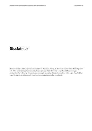 Bloombase StoreSafe Oracle Database Server Encryption on IBM AIX Application Notes P20 © 2008 Bloombase, Inc.
Disclaimer
The tests described in this paper were conducted in the Bloombase InteropLab. Bloombase has not tested this configuration
with all the combinations of hardware and software options available. There may be significant differences in your
configuration that will change the procedures necessary to accomplish the objectives outlined in this paper. If you find that
any of these procedures do not work in your environment, please contact us immediately.
 