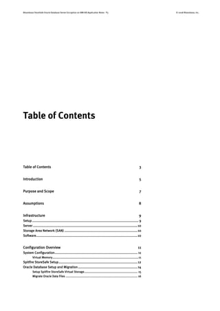 Bloombase StoreSafe Oracle Database Server Encryption on IBM AIX Application Notes P3 © 2008 Bloombase, Inc.
Table of Contents
Table of Contents 3
Introduction 5
Purpose and Scope 7
Assumptions 8
Infrastructure 9
Setup ............................................................................................................. 9
Server ...........................................................................................................10
Storage Area Network (SAN) ...........................................................................10
Software........................................................................................................10
Configuration Overview 11
System Configuration..................................................................................... 11
Virtual Memory.................................................................................................11
Spitfire StoreSafe Setup.................................................................................12
Oracle Database Setup and Migration.............................................................14
Setup Spitfire StoreSafe Virtual Storage............................................................ 15
Migrate Oracle Data Files ................................................................................. 16
 