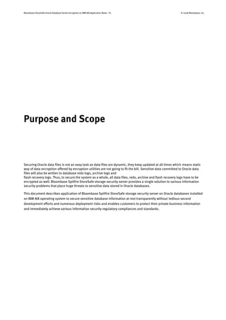 Bloombase StoreSafe Oracle Database Server Encryption on IBM AIX Application Notes P7 © 2008 Bloombase, Inc.
Purpose and Scope
Securing Oracle data files is not an easy task as data files are dynamic, they keep updated at all times which means static
way of data encryption offered by encryption utilities are not going to fit the bill. Sensitive data committed to Oracle data
files will also be written to database redo logs, archive logs and
flash recovery logs. Thus, to secure the system as a whole, all data files, redo, archive and flash recovery logs have to be
encrypted as well. Bloombase Spitfire StoreSafe storage security server provides a single solution to various information
security problems that place huge threats to sensitive data stored in Oracle databases.
This document describes application of Bloombase Spitfire StoreSafe storage security server on Oracle databases installed
on IBM AIX operating system to secure sensitive database information at rest transparently without tedious second
development efforts and numerous deployment risks and enables customers to protect their private business information
and immediately achieve various information security regulatory compliances and standards.
 
