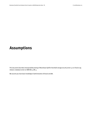 Bloombase StoreSafe Oracle Database Server Encryption on IBM AIX Application Notes P8 © 2008 Bloombase, Inc.
Assumptions
This document describes interoperability testing of Bloombase Spitfire StoreSafe storage security server 3.0 on Oracle 10g
release 2 database server on IBM AIX 5.3 ML 4.
We assume you have basic knowledge of administration of Oracle and AIX.
 