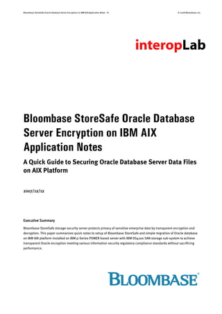 Bloombase StoreSafe Oracle Database Server Encryption on IBM AIX Application Notes P1 © 2008 Bloombase, Inc.
Bloombase StoreSafe Oracle Database
Server Encryption on IBM AIX
Application Notes
A Quick Guide to Securing Oracle Database Server Data Files
on AIX Platform
2007/12/12
Executive Summary
Bloombase StoreSafe storage security server protects privacy of sensitive enterprise data by transparent encryption and
decryption. This paper summarizes quick notes to setup of Bloombase StoreSafe and simple migration of Oracle database
on IBM AIX platform installed on IBM p-Series POWER based server with IBM DS4100 SAN storage sub-system to achieve
transparent Oracle encryption meeting various information security regulatory compliance standards without sacrificing
performance.
 