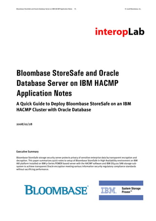 Bloombase StoreSafe and Oracle Database Server on IBM HACMP Application Notes P1 © 2008 Bloombase, Inc.
Bloombase StoreSafe and Oracle
Database Server on IBM HACMP
Application Notes
A Quick Guide to Deploy Bloombase StoreSafe on an IBM
HACMP Cluster with Oracle Database
2008/02/28
Executive Summary
Bloombase StoreSafe storage security server protects privacy of sensitive enterprise data by transparent encryption and
decryption. This paper summarizes quick notes to setup of Bloombase StoreSafe in High Availability environment on IBM
AIX platform installed on IBM p-Series POWER based server with the HACMP software and IBM DS4100 SAN storage sub-
system to achieve transparent Oracle encryption meeting various information security regulatory compliance standards
without sacrificing performance.
 